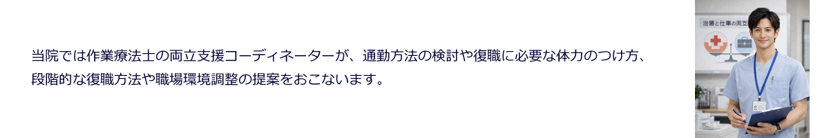 当院では作業療法士の両立支援コーディネーターが、通勤方法の検討や復職に必要な体力のつけ方、段階的な復職方法や職場環境調整の提案をおこないます。